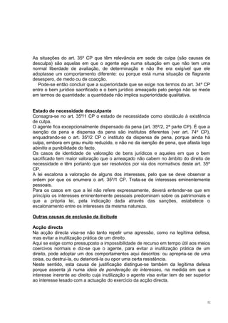 As situações do art. 35º CP que têm relevância em sede de culpa (são causas de
desculpa) são aquelas em que o agente age numa situação em que não tem uma
normal liberdade de avaliação, de determinação e não lhe era exigível que ele
adoptasse um comportamento diferente: ou porque está numa situação de flagrante
desespero, de medo ou de coacção.
Pode-se então concluir que a superioridade que se exige nos termos do art. 34º CP
entre o bem jurídico sacrificado e o bem jurídico ameaçado pelo perigo não se mede
em termos de quantidade: a quantidade não implica superioridade qualitativa.
Estado de necessidade desculpante
Consagra-se no art. 35º/1 CP o estado de necessidade como obstáculo à existência
de culpa.
O agente fica excepcionalmente dispensado da pena (art. 35º/2, 2ª parte CP). É que a
isenção da pena e dispensa da pena são institutos diferentes (ver art. 74º CP),
enquadrando-se o art. 35º/2 CP o instituto da dispensa de pena, porque ainda há
culpa, embora em grau muito reduzido, e não no da isenção de pena, que afasta logo
abinitio a punibilidade do facto.
Os casos de identidade de valoração de bens jurídicos e aqueles em que o bem
sacrificado tem maior valoração que o ameaçado não cabem no âmbito do direito de
necessidade e têm portanto que ser resolvidos por via dos normativos deste art. 35º
CP.
A lei escalona a valoração de alguns dos interesses, pelo que se deve observar a
ordem por que os enumera o art. 35º/1 CP. Trata-se de interesses eminentemente
pessoais.
Para os casos em que a lei não refere expressamente, deverá entender-se que em
princípio os interesses eminentemente pessoais predominam sobre os patrimoniais e
que a própria lei, pela indicação dada através das sanções, estabelece o
escalonamento entre os interesses da mesma natureza.
Outras causas de exclusão da ilicitude
Acção directa
Na acção directa visa-se não tanto repelir uma agressão, como na legítima defesa,
mas evitar a inutilização prática de um direito.
Aqui se exige como pressuposto a impossibilidade de recurso em tempo útil aos meios
coercivos normais e diz-se que o agente, para evitar a inutilização prática de um
direito, pode adoptar um dos comportamentos aqui descritos: ou apropria-se de uma
coisa, ou destrui-la, ou deteriorá-la ou opor uma certa resistência.
Neste sentido, esta causa de justificação distingue-se também da legítima defesa
porque assenta já numa ideia de ponderação de interesses, na medida em que o
interesse inerente ao direito cuja inutilização o agente visa evitar tem de ser superior
ao interesse lesado com a actuação do exercício da acção directa.

52

 