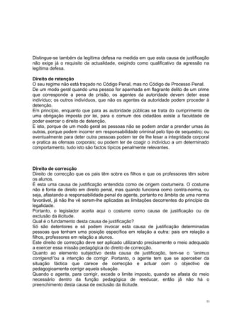 Distingue-se também da legítima defesa na medida em que esta causa de justificação
não exige já o requisito da actualidade, exigindo como qualificativo da agressão na
legítima defesa.
Direito de retenção
O seu regime não está traçado no Código Penal, mas no Código de Processo Penal.
De um modo geral quando uma pessoa for apanhada em flagrante delito de um crime
que corresponde a pena de prisão, os agentes da autoridade devem deter esse
indivíduo; os outros indivíduos, que não os agentes da autoridade podem proceder à
detenção.
Em princípio, enquanto que para as autoridade públicas se trata do cumprimento de
uma obrigação imposta por lei, para o comum dos cidadãos existe a faculdade de
poder exercer o direito de detenção.
E isto, porque de um modo geral as pessoas não se podem andar a prender umas às
outras, porque podem incorrer em responsabilidade criminal pelo tipo de sequestro; ou
eventualmente para deter outra pessoas podem ter de lhe lesar a integridade corporal
e pratica as ofensas corporais; ou podem ter de coagir o indivíduo a um determinado
comportamento, tudo isto são factos típicos penalmente relevantes.

Direito de correcção
Direito de correcção que os pais têm sobre os filhos e que os professores têm sobre
os alunos.
É esta uma causa de justificação entendida como de origem costumeira. O costume
não é fonte de direito em direito penal, mas quando funciona como contra-norma, ou
seja, afastando a responsabilidade penal do agente, portanto no âmbito de uma norma
favorável, já não lhe vê serem-lhe aplicadas as limitações decorrentes do princípio da
legalidade.
Portanto, o legislador aceita aqui o costume como causa de justificação ou de
exclusão da ilicitude.
Qual é o fundamento desta causa de justificação?
Só são detentores e só podem invocar esta causa de justificação determinadas
pessoas que tenham uma posição específica em relação a outra: pais em relação a
filhos, professores em relação a alunos.
Este direito de correcção deve ser aplicado utilizando precisamente o meio adequado
a exercer essa missão pedagógica do direito de correcção.
Quanto ao elemento subjectivo desta causa de justificação, tem-se o “animus
corrigendi”ou a intenção de corrigir. Portanto, o agente tem que se aperceber da
situação fáctica que carece de correcção e actuar com o objectivo de
pedagogicamente corrigir aquela situação.
Quando o agente, para corrigir, excede o limite imposto, quando se afasta do meio
necessário dentro da função pedagógica de reeducar, então já não há o
preenchimento desta causa de exclusão da ilicitude.

53

 