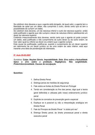 Se colidirem dois deveres a que o agente está obrigado, de igual valor, o agente tem a
liberdade de optar por um deles, não cumprindo o outro, sendo certo que só tem a
possibilidade de cumprir um deles.
Se colidirem dois deveres, um de natureza inferior e outro de natureza superior, então
está justificado o agente que não cumpre o dever de natureza inferior satisfazendo um
dever de natureza superior.
Colidindo imesuravelmente dois deveres, sendo certo que o agente só pode cumprir
um deles, está justificado o não cumprimento do outro dever ou da outra ordem, se
tiver valor igual ou inferior ao dever (ou ordem) que o agente cumpre.
Esta causa de justificação, justifica-se, quando o cumprimento de um dever superior
em detrimento de um dever jurídico ou de uma ordem de valor inferior, está aqui
inerente uma ideia de ponderação de interesses.
8ª. Aula 29-05.2007
Sumários: Culpa. Noções Gerais. Imputabilidade. Dolo. Erro sobre a factualidade
típica e erro sobre a proibição. Negligência. Não exigibilidade.
Preterintencionalidade. Causas de exculpação

Questões:
1. Defina Direito Penal
2. Distinga penas de medidas de segurança
3. Fale sobre as fontes do Direito Penal em Portugal
4. Tendo em consideração os fins das penas, diga qual a teoria
geral defendida e utilizada pelo nosso ordenamento jurídicopenal
5. Explicite os conceitos de prevenção geral e especial
6. Explique se é possível ou não a interpretação analógica em
Direito Penal
7. Fale do Principio de Direito Penal “ in dúbio pró reo”
8. Distinga Direito penal, de direito processual penal e direito
executivo penal

55

 