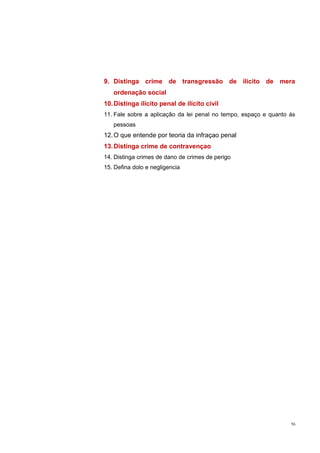 9. Distinga crime de transgressão de ilícito de mera
ordenação social
10. Distinga ilícito penal de ilícito civil
11. Fale sobre a aplicação da lei penal no tempo, espaço e quanto ás
pessoas

12. O que entende por teoria da infraçao penal
13. Distinga crime de contravençao
14. Distinga crimes de dano de crimes de perigo
15. Defina dolo e negligencia

56

 