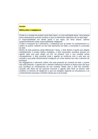 Questão:

Defina dolo e negligencia
O dolo é a vontade de praticar certo facto típico, ou uma actividade típica. Uma pessoa
actua dolosamente quando conhece e quer os elementos objectivos de um tipo legal.
A responsabilidade em direito penal é por regra, por facto doloso, apenas
exepecionalmente existe responsabilidade negligente.
O dolo é composto de 2 elementos, o intelectual que se traduz no conhecimento e o
volitivo no querer, estando um dos dois elementos em falta, a conclusão é a exclusão
do dolo.
Dentro do dolo podemos ainda diferenciar 3 tipos, o dolo directo é aquilo que dirigido
imediatamente e produz efeitos imediatos, o dolo necessário acontece quando um
agente sabe que para atingir um fim, irá produzir com a sua conduta outras
consequências, o dolo eventual onde o agente se conforma com o acto que vai
cometer e que pode efectivamente configurar um crime todavia isso não o demove de
proseguir.
Na neggligencia o elemento volitivo não esta presente ao contrario do dolo, o querer
não esta presente, o agente tem o elemeto intelectual conhece os factos mas não quer
que aconteça as conseuqncias da sua conduta. Neste caso o dolo fica excluído,
contudo não deixa de ser possível censurar o agente pelo facto se tiverem sido
omitidos os deveres de deligencia a que era obrigado segundo as circustancos e os
conhecimentos pessoais e também desde que a lei preveja.

57

 