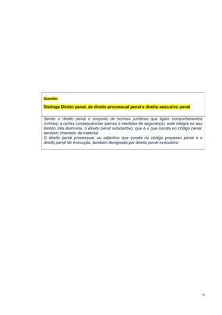 Questão:

Distinga Direito penal, de direito processual penal e direito executivo penal
Sendo o direito penal o conjunto de normas jurídicas que ligam comportamentos
(crimes) a certas consequências (penas e medidas de segurança), este integra no seu
âmbito três domínios, o direito penal substantivo, que é o que consta no código penal,
também chamado de material.
O direito penal processual, ou adjectivo que consta no código processo penal e o
direito penal de execução, também designado por direito penal executório.

58

 