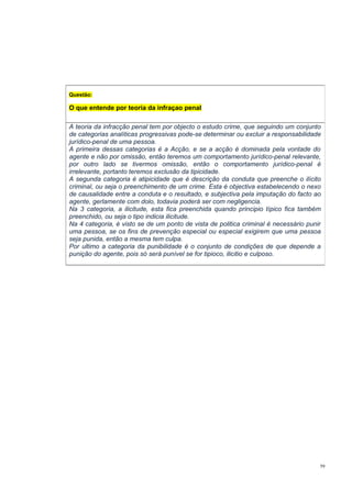 Questão:

O que entende por teoria da infraçao penal
A teoria da infracção penal tem por objecto o estudo crime, que seguindo um conjunto
de categorias analíticas progressivas pode-se determinar ou excluir a responsabilidade
jurídico-penal de uma pessoa.
A primeira dessas categorias é a Acção, e se a acção é dominada pela vontade do
agente e não por omissão, então teremos um comportamento jurídico-penal relevante,
por outro lado se tivermos omissão, então o comportamento jurídico-penal é
irrelevante, portanto teremos exclusão da tipicidade.
A segunda categoria é atipicidade que é descrição da conduta que preenche o ilícito
criminal, ou seja o preenchimento de um crime. Esta é objectiva estabelecendo o nexo
de causalidade entre a conduta e o resultado, e subjectiva pela imputação do facto ao
agente, gerlamente com dolo, todavia poderá ser com negligencia.
Na 3 categoria, a ilicitude, esta fica preenchida quando principio típico fica também
preenchido, ou seja o tipo indicia ilicitude.
Na 4 categoria, é visto se de um ponto de vista de politica criminal é necessário punir
uma pessoa, se os fins de prevenção especial ou especial exigirem que uma pessoa
seja punida, então a mesma tem culpa.
Por ultimo a categoria da punibilidade é o conjunto de condições de que depende a
punição do agente, pois só será punível se for tipioco, ilicitio e culposo.

59

 