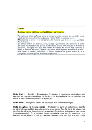 Questão:

Destinga crimes públicos, semi-pubblicos e particulares
Formalmente crime define-se como o comportamento humano que conciste numa
acção penalmente relevante, accçao que é típica, ilícita, culposa e punível.
Materialemte o crime é o comportamento humano que lesa os bens jurídicos
fundamentais.
Os crimes podem ser públicos, semi-publicos e particulares. Nos primeiros o crime
praticado não necessita de queixa, o mministerio publico encarrega.se de formular a
acusação, acusação essa que não admite desistência da queixa. Nos segundos o
crime já depende de queixa, todavia a acusaºao ainda depende do ministério publico.
Por ultimo os crimes particulares a acusao depende da queixa individual, e é
obrigatória a constituição de assistente no processo.

Ilícito Civil – Sanção – Penalização. A sanção é meramente reparadora, por
exemplo, no caso de um acidente de viação, onde apenas houve danos materiais nos
veículos, este resolve-se pela via da reparação.
Ilícito Penal – Aqui já não se fala em reparação mas sim em retribuição.
Ilícito Disciplinar na função pública – O objectivo é punir um determinado agente
da administração pública que não cumpriu o seu dever. Não há pena de prisão , há
sanções disciplinares, despedimento, suspensão. Consiste na aplicação de uma coima
(contra-ordenação). Pode também haver associada uma sanção acessória, por
exemplo a inibição de conduzir. (por excesso de velocidade será aplicada uma coima
6

 
