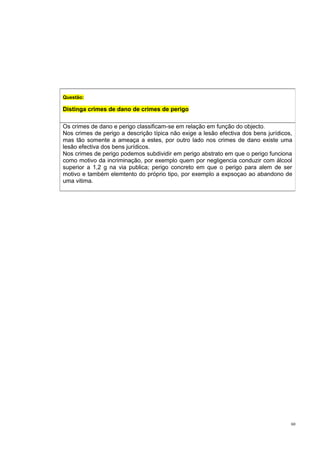 Questão:

Distinga crimes de dano de crimes de perigo
Os crimes de dano e perigo classificam-se em relação em função do objecto.
Nos crimes de perigo a descrição típica não exige a lesão efectiva dos bens jurídicos,
mas tão somente a ameaça a estes, por outro lado nos crimes de dano existe uma
lesão efectiva dos bens jurídicos.
Nos crimes de perigo podemos subdividir em perigo abstrato em que o perigo funciona
como motivo da incriminação, por exemplo quem por negligencia conduzir com álcool
superior a 1,2 g na via publica; perigo concreto em que o perigo para alem de ser
motivo e também elemtento do próprio tipo, por exemplo a expsoçao ao abandono de
uma vitima.

60

 
