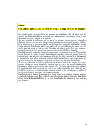 Questão:

Fale sobre a aplicação da lei penal no tempo, espaço e quanto ás pessoas
Em direito penal, na decorrência do principio da legalidade, não há crime sem lei
anterior ao facto praticado no presente que seja portanto considerado crime e que
consequentemente va existir uma sanção.
No que respeita à apliocaçao da lei penal no tempo, temos algumas situações
distintas, se por exemplo uma lei vem descriminalizar uma conduta, a ordem jurídica
deve aplicar essa lei mesmo a alguém que já tenha sido conenado e até detido, sendo
este o principio da aplicação da lei mais favorável, em outra situação em que a nova lei
venha apenas tornar o regime mais favorável ao agente este deve ser aplicado,
execepto se este já tiver sido condenado por setença transitada em julgado.
No direito penal a aplicação quanto ao espaço esta consagrada no artigo 5º do código
penal, de onde se retira o principio da tutela dos interesses nacionais ou seja todos os
actos ilícitos e penalmente relevantes ocorridos em território nacional a lei portuguesa
é competente para julgar, chamado principio da territorialidade, o mesmo se aplica as
aeronaves e navios portugueses mesmo no estrangeiro, o principio do pavilhão.
O outro principio que se refere a aplicação da lei penal quanto ao espaço tem a ver
com os crimes que todos os estados tem interesse em punir, dai que diversas ordens
jurídicas se julguem competentes para aplicar a lei. No nosso caso sobresai o princpio
da nacionalidade activa quando se refere aos actos particados por nacionais em
território estrangeiro e nacionalidade passiva quando a lei portuguesa se aplica a
crimes cometidos no estrangeiro contra portugueses.
A aplicação da lei quanto ás pessoas a lei penal aplica-se a todas as pessoas a quem
é aplicado o direito penal. Tem restrições e limites, desde logo os derivados do próprio
direito penal. Esta aplicação tem a ver com a qualidade das pessoas e com o cargo
que ocupam.

61

 