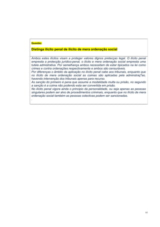 Questão:

Distinga ilícito penal de ilícito de mera ordenação social
Ambos estes ilícitos visam a proteger valores dignos pretecçao legal. O ilícito penal
empresta a protecção jurídico-penal, o ilícito e mera ordenação social empresta uma
tutela admistrativa. Por semelhança ambos necessitam de estar tipicados na lei como
crimes e contra ordenações respectivamente e ambos são censuráveis.
Por diferenças o âmbito da aplicação no ilícito penal cabe aos tribunais, enquanto que
no ilícito de mera ordenação social as coimas são aplicadas pela adminstraçºao,
havendo intervenção dos tribunais apenas para recurso.
As sanção do primeiro é pena que assume a modalidade multa ou prisão, no segundo
a sanção é a coima não podendo esta ser convertida em prisão.
No ilícito penal vigora ainda o principio da personalidade, ou seja apenas as pessoas
singulares podem ser alvo de procedimentos criminais, enquanto que no ilícito de mera
ordenação social também as pessoas colectivas podem ser sancionadas.
.

63

 
