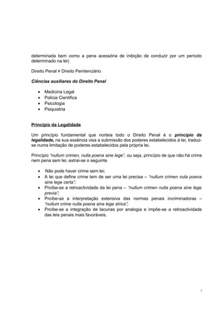 determinada bem como a pena acessória de inibição de conduzir por um período
determinado na lei)
Direito Penal ≠ Direito Penitenciário
Ciências auxiliares do Direito Penal
•
•
•
•

Medicina Legal
Policia Cientifica
Psicologia
Psiquiatria

Principio da Legalidade
Um princípio fundamental que norteia todo o Direito Penal é o princípio da
legalidade, na sua essência visa a submissão dos poderes estabelecidos à lei, traduzse numa limitação de poderes estabelecidos pela própria lei.
Princípio “nullum crimen, nulla poena sine lege”, ou seja, princípio de que não há crime
nem pena sem lei, extrai-se o seguinte
•
•
•
•
•

Não pode haver crime sem lei;
A lei que define crime tem de ser uma lei precisa – “nullum crimen nula poena
sine lege certa”;
Proíbe-se a retroactividade da lei pena – “nullum crimen nulla poena sine lege
previa”;
Proíbe-se a interpretação extensiva das normas penais incriminadoras –
“nullum crime nulla poena sine lege strica”;
Proíbe-se a integração de lacunas por analogia e impõe-se a retroactividade
das leis penais mais favoráveis.

7

 