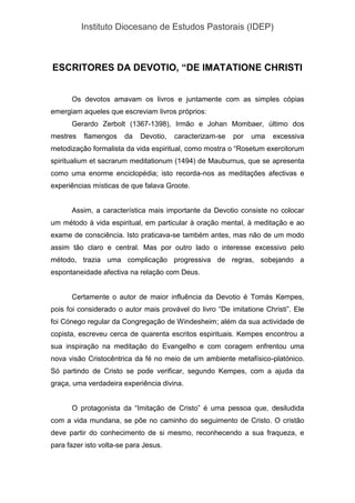 Instituto Diocesano de Estudos Pastorais (IDEP)
ESCRITORES DA DEVOTIO, “DE IMATATIONE CHRISTI
Os devotos amavam os livros e juntamente com as simples cópias
emergiam aqueles que escreviam livros próprios:
Gerardo Zerbolt (1367-1398), Irmão e Johan Mombaer, último dos
mestres flamengos da Devotio, caracterizam-se por uma excessiva
metodização formalista da vida espiritual, como mostra o “Rosetum exercitorum
spiritualium et sacrarum meditationum (1494) de Mauburnus, que se apresenta
como uma enorme enciclopédia; isto recorda-nos as meditações afectivas e
experiências místicas de que falava Groote.
Assim, a característica mais importante da Devotio consiste no colocar
um método à vida espiritual, em particular à oração mental, à meditação e ao
exame de consciência. Isto praticava-se também antes, mas não de um modo
assim tão claro e central. Mas por outro lado o interesse excessivo pelo
método, trazia uma complicação progressiva de regras, sobejando a
espontaneidade afectiva na relação com Deus.
Certamente o autor de maior influência da Devotio é Tomás Kempes,
pois foi considerado o autor mais provável do livro “De imitatione Christi”. Ele
foi Cónego regular da Congregação de Windesheim; além da sua actividade de
copista, escreveu cerca de quarenta escritos espirituais. Kempes encontrou a
sua inspiração na meditação do Evangelho e com coragem enfrentou uma
nova visão Cristocêntrica da fé no meio de um ambiente metafísico-platónico.
Só partindo de Cristo se pode verificar, segundo Kempes, com a ajuda da
graça, uma verdadeira experiência divina.
O protagonista da “Imitação de Cristo” é uma pessoa que, desiludida
com a vida mundana, se põe no caminho do seguimento de Cristo. O cristão
deve partir do conhecimento de si mesmo, reconhecendo a sua fraqueza, e
para fazer isto volta-se para Jesus.
 