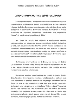 Instituto Diocesano de Estudos Pastorais (IDEP)
A DEVOTIO NAS OUTRAS ESPIRITUALIDADES
Contemporaneamente à difusão da Devotio também as ordens religiosas
directamente ou indirectamente, sentem a necessidade de renovar a sua vida
religiosa. Na Ordem Dominicana encontramos um retorno à observância: aqui a
perspectiva da espiritualidade dominicana afasta-se da influência da mística
eckhartiana de impressão neoplatónica, favorecendo uma religiosidade
“devota”, de acordo com a humanidade de Cristo.
Na Ordem da Cartuxa, este repensar a espiritualidade deve-se
particularmente a um cartuxo que antes era dominicano, Ludolfo de Saxónia
(+1378), com a sua monumental obra “Vita Christi”, iniciada quando ainda era
dominicano; imprime-se depois da sua morte em 1472; esta não foi pensada
somente para os monges, mas para todos aqueles que queriam aprofundar a
sua vida espiritual. Ludolfo tem a formação teológica de um dominicano, à qual
junta a espiritualidade contemplativa dos Cartuxos.
Os Cartuxos, foram fundados por S. Bruno, que nasceu em Colónia
(1036) e morreu no sul de Itália (Calábia), têm um papel importante no séc. XV
e XVI, porque aparecem como Ordem na qual a vida religiosa se pode
reencontrar na sua plena autenticidade.
Os cartuxos, seguindo a espiritualidade dos monges do deserto (Egipto,
Síria, Palestina) vivem nos ermos remotos: a solidão-deserto, e o silêncio para
viver plenamente na presença de Deus são um princípio fundamental da sua
forma de vida. A vida monástica é para eles uma oração ininterrupta;
contemplar, amar e empenhar-se na imitação de Cristo, a vida do Verbo unido
ao Pai, vida silenciosa do Filho. Contemplar Jesus na verdade do mistério
trinitário, o Cristo silencioso no divino mistério do Pai no amor do Espírito. Mas
também contemplando-a desde quando estava no seio de sua Mãe, na vida
escondida, na sua pregação, paixão, morte e ressurreição e ascensão.
 