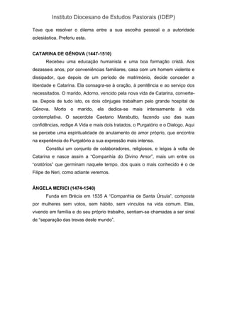 Instituto Diocesano de Estudos Pastorais (IDEP)
Teve que resolver o dilema entre a sua escolha pessoal e a autoridade
eclesiástica. Preferiu esta.
CATARINA DE GÉNOVA (1447-1510)
Recebeu uma educação humanista e uma boa formação cristã. Aos
dezasseis anos, por conveniências familiares, casa com um homem violento e
dissipador, que depois de um período de matrimónio, decide conceder a
liberdade e Catarina. Ela consagra-se à oração, à penitência e ao serviço dos
necessitados. O marido, Adorno, vencido pela nova vida de Catarina, converte-
se. Depois de tudo isto, os dois cônjuges trabalham pelo grande hospital de
Génova. Morto o marido, ela dedica-se mais intensamente à vida
contemplativa. O sacerdote Caetano Marabutto, fazendo uso das suas
confidências, redige A Vida e mais dois tratados, o Purgatório e o Dialogo. Aqui
se percebe uma espiritualidade de anulamento do amor próprio, que encontra
na experiência do Purgatório a sua expressão mais intensa.
Constitui um conjunto de colaboradores, religiosos, e leigos à volta de
Catarina e nasce assim a “Companhia do Divino Amor”, mais um entre os
“oratórios” que germinam naquele tempo, dos quais o mais conhecido é o de
Filipe de Neri, como adiante veremos.
ÂNGELA MERICI (1474-1540)
Funda em Brécia em 1535 A “Companhia de Santa Úrsula”, composta
por mulheres sem votos, sem hábito, sem vínculos na vida comum. Elas,
vivendo em família e do seu próprio trabalho, sentiam-se chamadas a ser sinal
de “separação das trevas deste mundo”.
 