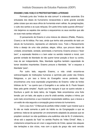 Instituto Diocesano de Estudos Pastorais (IDEP)
ERASMO (1466-1536) E O PROTESTANTISMO LUTERANO
Formado junto dos “irmãos de vida comum” é ordenado sacerdote. Era
entusiasta dos ideais do humanismo renascentista e sente grande aversão
pelas coisas que aos seus olhos de humanista eram velhas. As peregrinações,
o culto dos santos e as suas relíquias. Em parte tinha razão quando afirmava:”
nós beijamos os sapatos dos santos e esquecemos os seus escritos que são
as suas mais santas relíquias”.
O pensamento de Erasmo é uma mistura de clássico (Platão, Plutarco,
Cícero) e de fé bíblica. Por isso, ainda que tenha sido precedido de todo um
século de humanismo, representa um elemento novo. Todo o Renascimento
tinha o desejo de uma vida piedosa, alegre, idílica, que procura ideais de
unidade, sinceridade, verdade, serenidade, e harmonia. Erasmo amava o “dizer
bem”, a expressão literária e o bem estar no sentido material e moral, com
grande vontade de liberdade de não querer tomar posição a favor ou contra,
mas de ser independente. Mas, liberdade significa também capacidade de
tomar decisões importantes: Erasmo procura a liberdade, “de” e esquece a
liberdade “para”.
Por outro lado, segundo Erasmo, a vida cristã encontra-se
sobrecarregada de Instituições humanas e oprimida pelo poder das Ordens
Religiosas, e por isso a forma do Evangelho vai-se perdendo. Aqui
encontramos uma nova expressão programática de Erasmo: voltar às fontes
bíblicas da fé: “ eu queria que o Evangelho e as cartas de S. Paulo fossem
lidas pela gente simples”. Aquilo que lhe repugna é que se queira estudar a
Escritura a partir do texto latino, da Vulgata. Nele encontramos uma forte
tensão: por um lado, ele aspira a uma fé cristã sentida, simples e íntima; por
outro lado encontramos a sua irresistível necessidade estética, que o levava a
um estilo de vida segundo a concepção greco-romana do humanismo.
Com o seu livro “ O Manual do perfeito militar cristão” quer mostrar que a
fé não se mede somente a partir do hábito ou da Congregação a que se
pertence; trata-se de apresentar um ensinamento adaptado às pessoas que se
propõem conduzir na vida quotidiana uma autêntica vida de fé. O cristianismo,
vê-se sob o aspecto da “luta” no sentido Paulino do “miles Christi”. Mais, o
cristianismo empenha-se em viver o seguimento de Cristo, apesar dos ataques
das tentações e dos vícios, mas com a ajuda da graça não será vencido
 