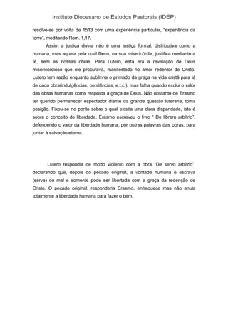 Instituto Diocesano de Estudos Pastorais (IDEP)
resolve-se por volta de 1513 com uma experiência particular, “experiência da
torre”, meditando Rom. 1,17.
Assim a justiça divina não é uma justiça formal, distributiva como a
humana, mas aquela pela qual Deus, na sua misericórdia, justifica mediante a
fé, sem as nossas obras. Para Lutero, esta era a revelação de Deus
misericordioso que ele procurava, manifestado no amor redentor de Cristo.
Lutero tem razão enquanto sublinha o primado da graça na vida cristã para lá
de cada obra(indulgências, penitências, e.t.c.), mas falha quando exclui o valor
das obras humanas como resposta à graça de Deus. Não obstante de Erasmo
ter querido permanecer espectador diante da grande questão luterana, toma
posição. Fixou-se no ponto sobre o qual existia uma clara disparidade, isto é
sobre o conceito de liberdade. Erasmo escreveu o livro “ De librero arbítrio”,
defendendo o valor da liberdade humana, por outras palavras das obras, para
juntar à salvação eterna.
Lutero respondia de modo violento com a obra “De servo arbítrio”,
declarando que, depois do pecado original, a vontade humana é escrava
(serva) do mal e somente pode ser libertada com a graça da redenção de
Cristo. O pecado original, responderia Erasmo, enfraquece mas não anula
totalmente a liberdade humana para fazer o bem.
 