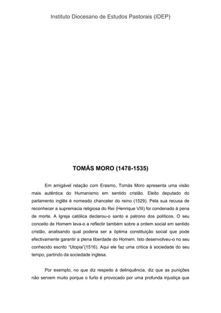Instituto Diocesano de Estudos Pastorais (IDEP)
TOMÁS MORO (1478-1535)
Em amigável relação com Erasmo, Tomás Moro apresenta uma visão
mais autêntica do Humanismo em sentido cristão. Eleito deputado do
parlamento inglês é nomeado chanceler do reino (1529). Pela sua recusa de
reconhecer a supremacia religiosa do Rei (Henrique VIII) foi condenado à pena
de morte. A Igreja católica declarou-o santo e patrono dos políticos. O seu
conceito de Homem leva-o a reflectir também sobre a ordem social em sentido
cristão, analisando qual poderia ser a óptima constituição social que pode
efectivamente garantir a plena liberdade do Homem. Isto desenvolveu-o no seu
conhecido escrito “Utopia”(1516). Aqui ele faz uma critica à sociedade do seu
tempo, partindo da sociedade inglesa.
Por exemplo, no que diz respeito à delinquência, diz que as punições
não servem muito porque o furto é provocado por uma profunda injustiça que
 
