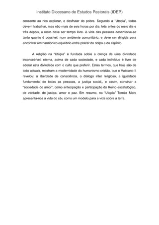 Instituto Diocesano de Estudos Pastorais (IDEP)
consente ao rico explorar, e desfrutar do pobre. Segundo a “Utopia”, todos
devem trabalhar, mas não mais de seis horas por dia: três antes do meio dia e
três depois, o resto deve ser tempo livre. A vida das pessoas desenvolve-se
tanto quanto é possível, num ambiente comunitário, e deve ser dirigida para
encontrar um harmónico equilíbrio entre prazer do corpo e do espírito.
A religião na “Utopia” é fundada sobre a crença de uma divindade
inconcebível, eterna, acima de cada sociedade, e cada indivíduo é livre de
adorar esta divindade com o culto que preferir. Estes termos, que hoje são de
todo actuais, mostram a modernidade do humanismo cristão, que o Vaticano II
revelou: a liberdade de consciência, o diálogo inter religioso, a igualdade
fundamental de todas as pessoas, a justiça social,, e assim, construir a
“sociedade do amor”, como antecipação e participação do Reino escatológico,
de verdade, de justiça, amor e paz. Em resumo, na “Utopia” Tomás Moro
apresenta-nos a vida do céu como um modelo para a vida sobre a terra.
 