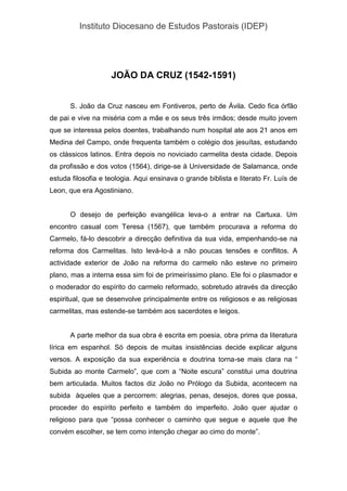 Instituto Diocesano de Estudos Pastorais (IDEP)
JOÃO DA CRUZ (1542-1591)
S. João da Cruz nasceu em Fontiveros, perto de Ávila. Cedo fica órfão
de pai e vive na miséria com a mãe e os seus três irmãos; desde muito jovem
que se interessa pelos doentes, trabalhando num hospital ate aos 21 anos em
Medina del Campo, onde frequenta também o colégio dos jesuítas, estudando
os clássicos latinos. Entra depois no noviciado carmelita desta cidade. Depois
da profissão e dos votos (1564), dirige-se à Universidade de Salamanca, onde
estuda filosofia e teologia. Aqui ensinava o grande biblista e literato Fr. Luís de
Leon, que era Agostiniano.
O desejo de perfeição evangélica leva-o a entrar na Cartuxa. Um
encontro casual com Teresa (1567), que também procurava a reforma do
Carmelo, fá-lo descobrir a direcção definitiva da sua vida, empenhando-se na
reforma dos Carmelitas. Isto levá-lo-á a não poucas tensões e conflitos. A
actividade exterior de João na reforma do carmelo não esteve no primeiro
plano, mas a interna essa sim foi de primeiríssimo plano. Ele foi o plasmador e
o moderador do espírito do carmelo reformado, sobretudo através da direcção
espiritual, que se desenvolve principalmente entre os religiosos e as religiosas
carmelitas, mas estende-se também aos sacerdotes e leigos.
A parte melhor da sua obra é escrita em poesia, obra prima da literatura
lírica em espanhol. Só depois de muitas insistências decide explicar alguns
versos. A exposição da sua experiência e doutrina torna-se mais clara na “
Subida ao monte Carmelo”, que com a “Noite escura” constitui uma doutrina
bem articulada. Muitos factos diz João no Prólogo da Subida, acontecem na
subida àqueles que a percorrem: alegrias, penas, desejos, dores que possa,
proceder do espírito perfeito e também do imperfeito. João quer ajudar o
religioso para que “possa conhecer o caminho que segue e aquele que lhe
convém escolher, se tem como intenção chegar ao cimo do monte”.
 