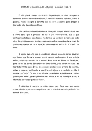 Instituto Diocesano de Estudos Pastorais (IDEP)
O principiante começa um caminho de purificação de todos os aspectos
sensitivos e busca as coisas exteriores, Chamada “noite dos sentidos”, activa e
passiva. “noite” designa o caminho que se deve percorrer para chegar à
libertação total da união com Deus.
Este caminho é feito sobretudo de privações, porque, “como a noite não
é outra coisa que a privação da luz e, por consequência, leva a que
conheçamos todos os objectos que mediante a luz se vêem, o mesmo se pode
dizer da mortificação dos apetites, noite para a alma: quando esta se priva do
gosto e do apetite em cada situação, permanece na escuridão e privado de
tudo”.
O apetite que olha para o seu objecto só para o engolir, para o devorar;
um desejo que fecha o homem em si mesmo, confinando-o à sua própria
esfera, fazendo-o escravo de si mesmo. Para subir ao “Monte da Perfeição”,
para se dar ao eterno convencido do amor divino, para juntar ao “Tudo” da
liberdade infinita que é Deus, é necessário ainda descer à “noite do espírito”,
activa e passiva, purificando a memória, o intelecto e a vontade; a vida é
sempre um “nada”. Ou seja e em súmula: para chegar à purificação é preciso
passar pela “noite”, pela experiência da Kenosis a fim de se chegar à Luz, à
Plenitude; ser “Nada” para ser “Tudo”.
O objectivo é sempre: a união plena com Deus que tem como
consequência a paz e a tranquilidade, um conhecimento mais profundo do
homem e de Deus.
 
