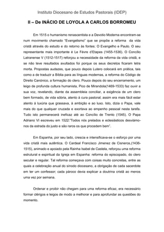 Instituto Diocesano de Estudos Pastorais (IDEP)
II – De INÁCIO DE LOYOLA A CARLOS BORROMEU
Em 1515 o humanismo renascentista e a Devotio Moderna encontram-se
num movimento chamado “Evangelismo” que se propõe a reforma da vida
cristã através do estudo e do retorno às fontes: O Evangelho e Paulo. O seu
representante mais importante é Le Févre d’Etapes (1455-1536). O Concílio
Latranense V (1512-1517) reforçou a necessidade da reforma da vida cristã, e
se não teve resultados avultados foi porque os seus decretos ficaram letra
morta. Propostas audazes, que pouco depois Lutero colocará em prática, tais
como a de traduzir a Bíblia para as línguas modernas, a reforma do Código de
Direito Canónico, a formação do clero. Pouco depois do seu encerramento, um
leigo de profunda cultura humanista, Pico de Mirandola(1469-1533) faz ouvir a
sua voz, revelando, diante da assembleia conciliar, a exigência de um clero
bem formado, de vida sóbria, atento à cura pastoral; assim era mais fácil estar
atento à luxúria que grassava, à ambição e ao luxo. Isto, dizia o Papa, vale
mais do que qualquer cruzada e exortava ao empenho pessoal nesta tarefa.
Tudo isto permanecerá ineficaz até ao Concílio de Trento (1545). O Papa
Adriano VI escreveu em 1522:”Todos nós prelados e eclesiásticos desviámo-
nos da estrada do justo e são raros os que procedem bem”.
Em Espanha, por seu lado, crescia e intensificava-se o esforço por uma
vida cristã mais autêntica. O Cardeal Francisco Jimenez de Cisneros,(1436-
1515), animado e apoiado pela Rainha Isabel de Castela, reforçou uma reforma
estrutural e espiritual da Igreja em Espanha: reforma do episcopado, do clero
secular e regular. Tal reforma começava com coisas muito concretas, entre as
quais a celebração anual do sínodo diocesano, a obrigação de cada sacerdote
em ter um confessor; cada pároco devia explicar a doutrina cristã ao menos
uma vez por semana.
Ordenar e proibir não chegam para uma reforma eficaz, era necessário
formar clérigos e leigos de modo a melhorar e para aprofundar as questões do
momento.
 