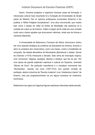 Instituto Diocesano de Estudos Pastorais (IDEP)
Assim, Cisneros projectou e organizou diversas casas de formação; a
intervenção cultural mais importante foi a fundação da Universidade de Alcalà
(perto de Madrid). Fez vir óptimos professores humanistas (Erasmo) e fez
publicar a “Bíblia Poliglota Complutensis”: uma obra monumental, que mostra
bem como o desejo de voltar às fontes da Revelação não pertencia só à
vontade de Lutero ou de Erasmo. Voltar à origem da fé cristã era uma vontade
muito cara a todos aqueles que procuravam reformas, ainda que de formas e
maneiras diferentes.
A Universidade de Salamanca, Francisco de Vitória, dominicano, tentou
dar uma resposta teológica ao problema da descoberta da América, levando a
sério os protestos dos missionários, como Las Casas, contra a brutalidade da
conquista. Na Abadia Beneditina de Monssserat (Barcelona) o Abade, Garcia
de Cisneros (+1510) introduzirá a Devotio. Este clima de renovação originou
uma “primavera” religiosa, teológica, literária e artística, que faz do séc. XVI
uma época de grande esplendor espiritual e cultural em Espanha, chamado
“Século de Ouro”. De particular importância é o complexo movimento dos
“Alumbrados”, nascido nos anos (1507-1512) com grande vontade de
perfeição, aberto à doutrina da “Devotio moderna” e ao “cristianismo interior” de
Erasmo, mas que progressivamente cai em alguns excessos de misticismo
iluminístico.
Detenhamo-nos agora em algumas figuras espirituais relevantes deste período.
 