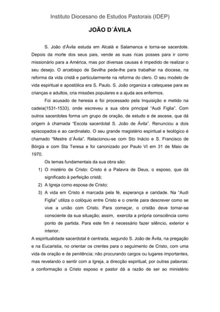 Instituto Diocesano de Estudos Pastorais (IDEP)
JOÃO D´ÁVILA
S. João d’Ávila estuda em Alcalà e Salamanca e torna-se sacerdote.
Depois da morte dos seus pais, vende as suas ricas posses para ir como
missionário para a América, mas por diversas causas é impedido de realizar o
seu desejo. O arcebispo de Sevilha pede-lhe para trabalhar na diocese, na
reforma da vida cristã e particularmente na reforma do clero. O seu modelo de
vida espiritual e apostólica era S. Paulo. S. João organiza a catequese para as
crianças e adultos, cria missões populares e a ajuda aos enfermos.
Foi acusado de heresia e foi processado pela Inquisição e metido na
cadeia(1531-1533), onde escreveu a sua obra principal “Audi Figlia”. Com
outros sacerdotes forma um grupo de oração, de estudo e de ascese, que dá
origem à chamada “Escola sacerdotal S. João de Ávila”. Renunciou a dois
episcopados e ao cardinalato. O seu grande magistério espiritual e teológico é
chamado “Mestre d´Ávila”. Relacionou-se com Sto Inácio e S. Francisco de
Bórgia e com Sta Teresa e foi canonizado por Paulo VI em 31 de Maio de
1970.
Os temas fundamentais da sua obra são:
1) O mistério de Cristo: Cristo é a Palavra de Deus, o esposo, que dá
significado à perfeição cristã;
2) A Igreja como esposa de Cristo;
3) A vida em Cristo é marcada pela fé, esperança e caridade. Na “Audi
Figlia” utiliza o colóquio entre Cristo e o crente para descrever como se
vive a união com Cristo. Para começar, o cristão deve tornar-se
consciente da sua situação; assim, exercita a própria consciência como
ponto de partida. Para este fim é necessário fazer silêncio, exterior e
interior.
A espiritualidade sacerdotal é centrada, segundo S. João de Ávila, na pregação
e na Eucaristia, no orientar os crentes para o seguimento de Cristo, com uma
vida de oração e de penitência; não procurando cargos ou lugares importantes,
mas revelando o sentir com a Igreja, a direcção espiritual, por outras palavras:
a conformação a Cristo esposo e pastor dá a razão de ser ao ministério
 