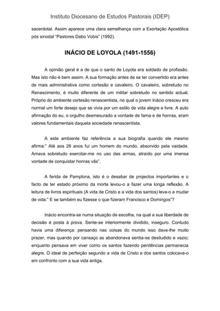 Instituto Diocesano de Estudos Pastorais (IDEP)
sacerdotal. Assim aparece uma clara semelhança com a Exortação Apostólica
pós sinodal “Pastores Dabo Vobis” (1992).
INÁCIO DE LOYOLA (1491-1556)
A opinião geral é a de que o santo de Loyola era soldado de profissão.
Mas isto não é bem assim. A sua formação antes de se ter convertido era antes
de mais administrativa como cortesão e cavaleiro. O cavaleiro, sobretudo no
Renascimento, é muito diferente de um militar sobretudo no sentido actual.
Próprio do ambiente cortesão renascentista, no qual o jovem Inácio cresceu era
normal um forte desejo que se vivia por um estilo de vida alegre e livre. A auto
afirmação do eu, o orgulho desmesurado a vontade de fama e de honras, eram
valores fundamentais daquela sociedade renascentista.
A este ambiente faz referência a sua biografia quando ele mesmo
afirma:” Até aos 26 anos fui um homem do mundo, absorvido pela vaidade.
Amava sobretudo exercitar-me no uso das armas, atraído por uma imensa
vontade de conquistar honras vãs”.
A ferida de Pamplona, isto é o desabar de projectos importantes e o
facto de ter estado próximo da morte levou-o a fazer uma longa reflexão. A
leitura de livros espirituais (A vida de Cristo e a vida dos santos) leva-o a mudar
de vida:” E se também eu fizesse o que fizeram Francisco e Domingos”?
Inácio encontra-se numa situação de escolha, na qual a sua liberdade de
decisão é posta à prova. Sente-se interiormente dividido, inseguro. Contudo
havia uma diferença: pensando nas coisas do mundo isso dava-lhe muito
prazer, mas quando por cansaço as abandonava sentia-se desiludido e vazio;
enquanto pensava em viver como os santos fazendo penitências permanecia
alegre. O ideal de perfeição segundo a vida de Cristo e dos santos colocava-o
em confronto com a sua vida antiga.
 