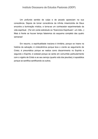 Instituto Diocesano de Estudos Pastorais (IDEP)
Um profundo sentido de culpa e de pecado apareciam na sua
consciência. Depois de tomar consciência da infinita misericórdia de Deus
encontra a iluminação mística, e torna-se um conhecedor experimentado da
vida espiritual. (Ter em conta sobretudo os “Exercícios Espirituais”- um mês...)
Mais à frente se houver tempo falaremos do esquema completo das quatro
semanas!
Em resumo, a espiritualidade inaciana é trinitária, porque se insere na
história da salvação; é cristocêntrica porque leva o crente ao seguimento de
Cristo; é pneumática porque se realiza como discernimento no Espírito e
segundo o Espírito; é eclesial porque se sente em comunhão particularmente
com o vigário de Cristo e ao seu serviço (quarto voto dos jesuítas); é apostólica
porque se santifica santificando os outros.
 