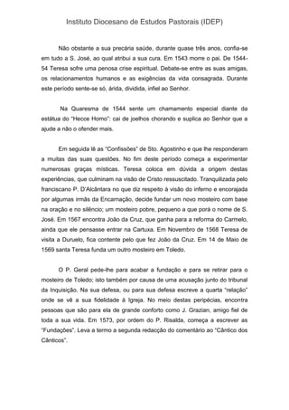Instituto Diocesano de Estudos Pastorais (IDEP)
Não obstante a sua precária saúde, durante quase três anos, confia-se
em tudo a S. José, ao qual atribui a sua cura. Em 1543 morre o pai. De 1544-
54 Teresa sofre uma penosa crise espiritual. Debate-se entre as suas amigas,
os relacionamentos humanos e as exigências da vida consagrada. Durante
este período sente-se só, árida, dividida, infiel ao Senhor.
Na Quaresma de 1544 sente um chamamento especial diante da
estátua do “Hecce Homo”: cai de joelhos chorando e suplica ao Senhor que a
ajude a não o ofender mais.
Em seguida lê as “Confissões” de Sto. Agostinho e que lhe responderam
a muitas das suas questões. No fim deste período começa a experimentar
numerosas graças místicas. Teresa coloca em dúvida a origem destas
experiências, que culminam na visão de Cristo ressuscitado. Tranquilizada pelo
franciscano P. D’Alcântara no que diz respeito à visão do inferno e encorajada
por algumas irmãs da Encarnação, decide fundar um novo mosteiro com base
na oração e no silêncio; um mosteiro pobre, pequeno a que porá o nome de S.
José. Em 1567 encontra João da Cruz, que ganha para a reforma do Carmelo,
ainda que ele pensasse entrar na Cartuxa. Em Novembro de 1568 Teresa de
visita a Duruelo, fica contente pelo que fez João da Cruz. Em 14 de Maio de
1569 santa Teresa funda um outro mosteiro em Toledo.
O P. Geral pede-lhe para acabar a fundação e para se retirar para o
mosteiro de Toledo; isto também por causa de uma acusação junto do tribunal
da Inquisição. Na sua defesa, ou para sua defesa escreve a quarta “relação”
onde se vê a sua fidelidade à Igreja. No meio destas peripécias, encontra
pessoas que são para ela de grande conforto como J. Grazian, amigo fiel de
toda a sua vida. Em 1573, por ordem do P. Risalda, começa a escrever as
“Fundações”. Leva a termo a segunda redacção do comentário ao “Cântico dos
Cânticos”.
 