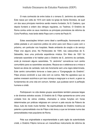 Instituto Diocesano de Estudos Pastorais (IDEP)
O mais conhecido de entre todos é o romano S. Jerónimo da caridade.
Este nasce por volta de 1515 com sede na igreja de Santa Doroteia, de qual
um dos seus principais membros senão mesmo fundador, foi S. Caetano, que
depois fundará a ordem dos clérigos regulares, os Teatinos. O Oratório de
Roma contou entre os seus membros os principais promotores da reforma da
Cúria Pontifícia, mais tarde eleito Papa com o nome de Paulo IV.
Estas associações tinham como ideal a santificação, favorecendo uma
sólida piedade e um exercício prático do amor para com Deus e para com o
próximo, em particular nos hospitais. Neste ambiente de oração e de serviço
Filipe vive alguns anos. No Pentecostes de 1544, nas catacumbas de S.
Sebastião, teve uma profunda experiência mística. Em Maio de 1551 foi
ordenado sacerdote e foi habitar para o Oratório de S. Jerónimo da caridade,
onde já moravam alguns sacerdotes. “S. Jerónimo” converte-se num centro
comunitário para os sacerdotes seculares. Rezava-se e celebrava-se a missa e
faziam-se obras de caridade, tudo isto livremente sem uma regra determinada.
Este centro comunitário torna-se a base para a “Congregação do Oratório”.
Filipe amava condividir a sua vida com os outros. Não lhe agradava que os
padres vivessem sozinhos e por isso começa a reagrupar e a reunir, a gerar os
fundamentos de uma vida em comum, familiar, que pudesse servir à perfeição
humana e cristã.
Participavam na vida destes grupos sacerdotais também pessoas leigas
e de diversos estratos sociais. O Oratório de S. Filipe apresenta-se como uma
unidade livre de vários cristãos, chamados a várias funções em horas
determinadas por práticas religiosas em comum e pela escuta da Palavra de
Deus, tudo de modo muito familiar. Na espiritualidade do Oratório mostrou-se
patente a personalidade viva de Filipe e isto levou a que se tornasse numa das
personalidades mais populares de Roma.
Pela sua originalidade e espontaneidade e pelo sigilo da autenticidade
cristã, o Oratório Filipino torna-se um maravilhoso instrumento de reforma da
 