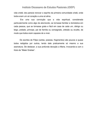 Instituto Diocesano de Estudos Pastorais (IDEP)
vida cristã; isto parecia renovar o espírito da primeira comunidade cristã, onde
todos eram um só coração e uma só alma.
Era uma sua convicção que a vida espiritual, considerada
particularmente como algo de aborrecido, se tornasse familiar e doméstica em
cada pessoa, que se tornasse grata e fácil em casa de cada um, clérigo ou
leigo, prelado, príncipe, pai de família ou consagrado, artesão ou erudito, de
modo que todos eram capazes de a viver.
Os escritos de Filipe (cartas, poesias, fragmentos) são poucos e quase
todos redigidos por outros, tendo dele praticamente só mesmo a sua
assinatura. De destacar, a sua profunda devoção a Maria, invocando-a com o
título de “Mater Gratiae”.
 