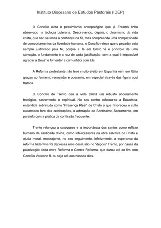 Instituto Diocesano de Estudos Pastorais (IDEP)
O Concílio evita o pessimismo antropológico que já Erasmo tinha
observado na teologia Luterana. Descrevendo, depois, o dinamismo da vida
cristã, que não se limita à confiança na fé, mas compreende uma complexidade
de comportamentos da liberdade humana, o Concílio releva que o pecador está
sempre justificado pela fé, porque a fé em Cristo “é o princípio de uma
salvação, o fundamento é a raiz de cada justificação, sem a qual é impossível
agradar a Deus” e fomentar a comunhão com Ele.
A Reforma protestante não teve muito efeito em Espanha nem em Itália
graças ao fermento renovador e operante, em especial através das figura aqui
tratada.
O Concílio de Trento deu à vida Cristã um robusto ancoramento
teológico, sacramental e espiritual. No seu centro colocou-se a Eucaristia,
entendida sobretudo como “Presença Real” de Cristo o que favoreceu o culto
eucarístico fora das celebrações, a adoração ao Santíssimo Sacramento, em
paralelo com a prática da confissão frequente.
Trento relançou a catequese e a importância dos santos como reflexo
humano da santidade divina, como intercessores na obra salvífica de Cristo e
ajuda moral, encorajante, no seu seguimento. Infelizmente, a esperança da
reforma tridentina foi depressa uma desilusão no “depois” Trento, por causa da
polarização dada entre Reforma e Contra Reforma, que durou até ao fim com
Concílio Vaticano II, ou seja até aos nossos dias.
 