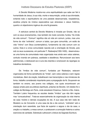 Instituto Diocesano de Estudos Pastorais (IDEP)
A Devotio Moderna mostra-nos uma espiritualidade que sabe ser fiel à
humanidade de Jesus, à sua vida, morte e ressurreição, unida à sua divindade,
evitando todo o espiritualismo de uma piedade desencarnada, neoplatónica,
ascética própria da mística especulativa que atravessa o Jesus histórico,
quanto o é objectivismo ingénuo de uma fé grosseira.
A estrutura central da Devotio Moderna é iniciada por Groote, não só
com os seus ensinamentos, mas também de modo concreto; fundou “As irmãs
da vida comum”. “Comum” significa não só vida em comum, juntos, mas uma
forma de vida “ordinária”, comum a todos, que gera comunhão, um estilo de
vida “íntimo” com Deus (contemplativo), fundamento da vida comum com os
outros. Esta é a única comunidade nascida sob a orientação de Groote, pois
sob os seus sucessores, em particular F. Radewijns(1350-1400), desenvolveu-
se uma forma de comunidade mais organizada mas ainda sem votos solenes,
contudo vivendo em pobreza, castidade e obediência. Renunciavam aos bens
patrimoniais, e dedicavam-se à cura dos doentes e ensinavam às raparigas os
trabalhos domésticos.
Os “Irmãos de vida comum”, fundados por Radewijns, estavam
organizados de forma semelhante às “Irmãs”, sem votos solenes e sem regras
monásticas. Alem da oração, trabalhavam nas transcrições e nas miniaturas de
livros, trabalho considerado importante para a propagação da fé. Ocupavam-se
também no ensino, aos jovens nos colégios, nos quais encontravam um
espaço amplo para as práticas espirituais, próprias da Devotio. Um destes foi o
colégio de Montaigu em Paris, onde estudaram Erasmus, Calvino e Sto. Inácio.
Também Lutero frequentou as escolas destes “Irmãos” que não têm regras
mas “consuetudines”. Trata-se essencialmente de organização da vida interna
da casa: horário e demais ocupações do dia. A sua casa não tem nada de
Mosteiro ou de Convento: é uma casa de dia a dia comum, “ordinária” sob a
orientação dum sacerdote, que fazia de superior e seguia o dia da casa, a
oração e o trabalho, a mesa comum, e praticavam a correcção fraterna e outros
exercícios de caridade. Sobretudo cultivavam a leitura da Sagrada Escritura.
 
