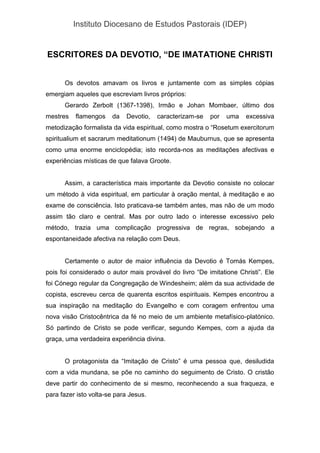 Instituto Diocesano de Estudos Pastorais (IDEP)
ESCRITORES DA DEVOTIO, “DE IMATATIONE CHRISTI
Os devotos amavam os livros e juntamente com as simples cópias
emergiam aqueles que escreviam livros próprios:
Gerardo Zerbolt (1367-1398), Irmão e Johan Mombaer, último dos
mestres flamengos da Devotio, caracterizam-se por uma excessiva
metodização formalista da vida espiritual, como mostra o “Rosetum exercitorum
spiritualium et sacrarum meditationum (1494) de Mauburnus, que se apresenta
como uma enorme enciclopédia; isto recorda-nos as meditações afectivas e
experiências místicas de que falava Groote.
Assim, a característica mais importante da Devotio consiste no colocar
um método à vida espiritual, em particular à oração mental, à meditação e ao
exame de consciência. Isto praticava-se também antes, mas não de um modo
assim tão claro e central. Mas por outro lado o interesse excessivo pelo
método, trazia uma complicação progressiva de regras, sobejando a
espontaneidade afectiva na relação com Deus.
Certamente o autor de maior influência da Devotio é Tomás Kempes,
pois foi considerado o autor mais provável do livro “De imitatione Christi”. Ele
foi Cónego regular da Congregação de Windesheim; além da sua actividade de
copista, escreveu cerca de quarenta escritos espirituais. Kempes encontrou a
sua inspiração na meditação do Evangelho e com coragem enfrentou uma
nova visão Cristocêntrica da fé no meio de um ambiente metafísico-platónico.
Só partindo de Cristo se pode verificar, segundo Kempes, com a ajuda da
graça, uma verdadeira experiência divina.
O protagonista da “Imitação de Cristo” é uma pessoa que, desiludida
com a vida mundana, se põe no caminho do seguimento de Cristo. O cristão
deve partir do conhecimento de si mesmo, reconhecendo a sua fraqueza, e
para fazer isto volta-se para Jesus.
 