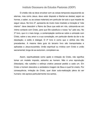Instituto Diocesano de Estudos Pastorais (IDEP)
O cristão não se deve envolver com as coisas temporais esquecendo as
eternas, mas como Jesus, deve estar disposto a libertar-se destas( sejam as
honras, o saber, ou as coisas materiais) em particular de tudo o que impede de
seguir Jesus. No livro 2º, apresenta de modo mais imediato a iniciação à “vida
interior”: deve descobrir o Reino de Deus que está em nós, colocando-se em
íntimo contacto com Cristo, para que Ele substituía o nosso “eu” pelo seu. No
3º livro, que é o mais longo, a contemplação centra-se sobre a amizade com
Cristo, sobre o seu amor e a sua consolação, em particular diante da dor e da
desolação; o estilo é dialogal. O 4º livro é como que o vértice dos três
precedentes. A mesma ideia guia do terceiro livro são transportadas e
aplicadas a Jesus-eucaristia. União espiritual ou mística com Cristo e união
sacramental, longe de se excluírem, completam-se.
Assim, espiritualidade como apelo à imitação de Cristo, não significa
tomar um modelo imposto, estranho ao homem. Não é uma reprodução
(fotocópia), não substitui o esforço criativo pessoal pedido a cada um. Em
Cristo o homem descobre a verdadeira imagem de Deus à qual foi criado. Por
consequência, imitação de Cristo, quer dizer auto-realização plena do ser
humano: isto aprece particularmente nos santos.
 