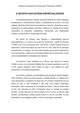Instituto Diocesano de Estudos Pastorais (IDEP)
A DEVOTIO NAS OUTRAS ESPIRITUALIDADES
Contemporaneamente à difusão da Devotio também as ordens religiosas
directamente ou indirectamente, sentem a necessidade de renovar a sua vida
religiosa. Na Ordem Dominicana encontramos um retorno à observância: aqui a
perspectiva da espiritualidade dominicana afasta-se da influência da mística
eckhartiana de impressão neoplatónica, favorecendo uma religiosidade
“devota”, de acordo com a humanidade de Cristo.
Na Ordem da Cartuxa, este repensar a espiritualidade deve-se
particularmente a um cartuxo que antes era dominicano, Ludolfo de Saxónia
(+1378), com a sua monumental obra “Vita Christi”, iniciada quando ainda era
dominicano; imprime-se depois da sua morte em 1472; esta não foi pensada
somente para os monges, mas para todos aqueles que queriam aprofundar a
sua vida espiritual. Ludolfo tem a formação teológica de um dominicano, à qual
junta a espiritualidade contemplativa dos Cartuxos.
Os Cartuxos, foram fundados por S. Bruno, que nasceu em Colónia
(1036) e morreu no sul de Itália (Calábia), têm um papel importante no séc. XV
e XVI, porque aparecem como Ordem na qual a vida religiosa se pode
reencontrar na sua plena autenticidade.
Os cartuxos, seguindo a espiritualidade dos monges do deserto (Egipto,
Síria, Palestina) vivem nos ermos remotos: a solidão-deserto, e o silêncio para
viver plenamente na presença de Deus são um princípio fundamental da sua
forma de vida. A vida monástica é para eles uma oração ininterrupta;
contemplar, amar e empenhar-se na imitação de Cristo, a vida do Verbo unido
ao Pai, vida silenciosa do Filho. Contemplar Jesus na verdade do mistério
trinitário, o Cristo silencioso no divino mistério do Pai no amor do Espírito. Mas
também contemplando-a desde quando estava no seio de sua Mãe, na vida
escondida, na sua pregação, paixão, morte e ressurreição e ascensão.
 