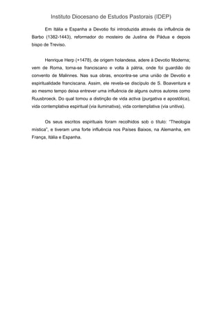 Instituto Diocesano de Estudos Pastorais (IDEP)
Em Itália e Espanha a Devotio foi introduzida através da influência de
Barbo (1382-1443), reformador do mosteiro de Justina de Pádua e depois
bispo de Treviso.
Henrique Herp (+1478), de origem holandesa, adere à Devotio Moderna;
vem de Roma, torna-se franciscano e volta à pátria, onde foi guardião do
convento de Malinnes. Nas sua obras, encontra-se uma união de Devotio e
espiritualidade franciscana. Assim, ele revela-se discípulo de S. Boaventura e
ao mesmo tempo deixa entrever uma influência de alguns outros autores como
Ruusbroeck. Do qual tomou a distinção de vida activa (purgativa e apostólica),
vida contemplativa espiritual (via iluminativa), vida contemplativa (via unitiva).
Os seus escritos espirituais foram recolhidos sob o título: “Theologia
mística”, e tiveram uma forte influência nos Países Baixos, na Alemanha, em
França, Itália e Espanha.
 