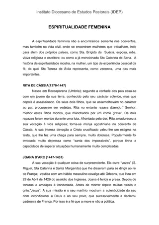 Instituto Diocesano de Estudos Pastorais (IDEP)
ESPIRITUALIDADE FEMENINA
A espiritualidade feminina não a encontramos somente nos conventos,
mas também na vida civil, onde se encontram mulheres que trabalham, indo
para além dos próprios países, como Sta. Brígida da Suécia, esposa, mãe,
viúva religiosa e escritora; ou como a já mencionada Sta Catarina de Sena. A
história da espiritualidade mostra, na mulher, um tipo de experiência pessoal da
fé, da qual Sta Teresa de Ávila representa, como veremos, uma das mais
importantes.
RITA DE CÁSSIA(1370-1447)
Nasce em Roccaporena (Umbria); segundo a vontade dos pais casa-se
com um jovem da sua terra, conhecido pelo seu carácter colérico, mas que
depois é assassinado. Os seus dois filhos, que se assemelhavam no carácter
ao pai, procuravam ser vedetas. Rita no entanto rezava dizendo:” Senhor,
melhor estes filhos mortos, que manchados por um crime grave”. Os dois
rapazes foram mortos durante uma luta. Afrontada pela dor, Rita amadureceu a
sua vocação à vida religiosa; torna-se monja agostiniana no convento de
Cássia. A sua intensa devoção a Cristo crucificado valeu-lhe um estigma na
testa, que lhe fez uma chaga para sempre, muito dolorosa. Popularmente foi
invocada muito depressa como “santa dos impossíveis”, porque tinha a
capacidade de superar situações humanamente muito complicadas.
JOANA D’ARC (1447-1431)
A sua vocação é qualquer coisa de surpreendente. Ela ouve “vozes” (S.
Miguel, Sta Catarina e Santa Margarida) que lhe disseram para se dirigir ao rei
de França; vestida com um hábito masculino cavalga até Orleans, que livra em
29 de Abril de 1429 do assédio dos Ingleses. Joana é ferida e presa. Depois de
torturas e ameaças é condenada. Antes de morrer repete muitas vezes o
grito:”Jesus”. A sua missão e o seu martírio mostram a autenticidade do seu
dom incondicional a Deus e ao seu povo, que sucessivamente a declarou
padroeira de França. Por isso é a fé que a move e não a política.
 