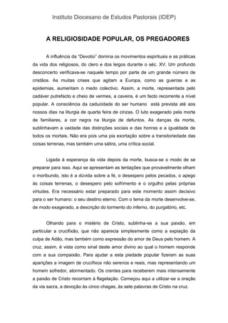 Instituto Diocesano de Estudos Pastorais (IDEP)
A RELIGIOSIDADE POPULAR, OS PREGADORES
A influência da “Devotio” domina os movimentos espirituais e as práticas
da vida dos religiosos, do clero e dos leigos durante o séc. XV. Um profundo
desconcerto verificava-se naquele tempo por parte de um grande número de
cristãos. As muitas crises que agitam a Europa, como as guerras e as
epidemias, aumentam o medo colectivo. Assim, a morte, representada pelo
cadáver putrefacto e cheio de vermes, a caveira, é um facto recorrente a nível
popular. A consciência da caducidade do ser humano está prevista até aos
nossos dias na liturgia de quarta feira de cinzas. O luto exagerado pela morte
de familiares, a cor negra na liturgia de defuntos. As danças da morte,
sublinhavam a vaidade das distinções sociais e das honras e a igualdade de
todos os mortais. Não era pois uma pia exortação sobre a transitoriedade das
coisas terrenas, mas também uma sátira, uma crítica social.
Ligada à esperança da vida depois da morte, busca-se o modo de se
preparar para isso. Aqui se apresentam as tentações que provavelmente olham
o moribundo, isto é a dúvida sobre a fé, o desespero pelos pecados, o apego
às coisas terrenas, o desespero pelo sofrimento e o orgulho pelas próprias
virtudes. Era necessário estar preparado para este momento assim decisivo
para o ser humano: o seu destino eterno. Com o tema da morte desenvolve-se,
de modo exagerado, a descrição do tormento do inferno, do purgatório, etc.
Olhando para o mistério de Cristo, sublinha-se a sua paixão, em
particular a crucifixão, que não aparecia simplesmente como a expiação da
culpa de Adão, mas também como expressão do amor de Deus pelo homem. A
cruz, assim, é vista como sinal deste amor divino ao qual o homem responde
com a sua compaixão. Para ajudar a esta piedade popular fizeram as suas
aparições a imagem de crucifixos não serenos e reais, mas representando um
homem sofredor, atormentado. Os crentes para receberem mais intensamente
a paixão de Cristo recorriam à flagelação. Começou aqui a utilizar-se a oração
da via sacra, a devoção às cinco chagas, às sete palavras de Cristo na cruz.
 