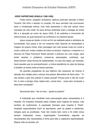 Instituto Diocesano de Estudos Pastorais (IDEP)
JOÃO CAPRISTANO (ÁQUILA 1368-1456)
Frade menor, pregador ambulante, dedicou particular atenção à Odem
Terceira. Ele tinha o laicado no coração. Os seus sermões não procuravam
tanto a moralização teórica, mas mais apresentar a vida dos santos como
exemplos de vida cristã. Os seus termos preferidos eram a teologia de Cristo
Rei e a devoção ao nome de Jesus (IHS). É de sublinhar o movimento de
reforma laical, do qual nasceram as confrarias e os institutos laicais.
Jesus ocupa-se desde o início ao fim da realidade pobre e sofredora da
humanidade. Isso passa a ser um empenho total, fazendo do necessitado a
imagem do próprio Cristo. Esta mensagem tem sido levada muito em conta e
muito a sério por muitos cristãos de todos os tempos. Vejamos o empenho e o
discurso do Papa Francisco! Neste período a pobreza era uma chaga, para
tentar resolver o problema, criaram-se associações, confrarias, que
desenvolviam várias formas de solidariedade: no caso dos cegos, por exemplo,
havia aqueles que os acompanhavam, a mútua assistência no caso de doença
e também os locais onde se davam esmolas.
Os grandes pregadores de que falámos não cessavam de chamar à
atenção dos cristãos para o serviço dos pobres. Bernardino de Sena dizia: “ Tu
não sentes o grito dos pobres! E sabes porquê? Porque para ti não faz muito
frio: tu tens a barriga cheia, bebes bem, comes bem... corpo bem composto e
alma bem consolada!”
Savoranola dizia: “vós os ricos... ajudai os pobres!”
A Instituição que manifesta mais preocupação pelos necessitados é o
Hospital. Os hospitais fundados pelos cristãos eram lugares de terapia, mas
também de acolhimento. A expressão francesa para hospital é “Hotel”.
Hospitais especializados eram as leprosarias, para as pestes e epidemias,
refúgios para as prostitutas. Tudo isto mostra bem como a fé cristã criava
sempre Instituições novas, organizações humanitárias segundo as
necessidades dos necessitados e tinha para eles a respectiva espiritualidade.
Depois virão as escolas, etc.
 