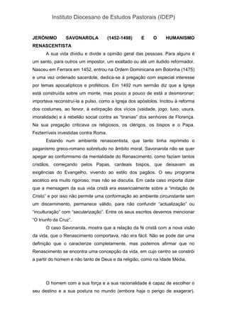 Instituto Diocesano de Estudos Pastorais (IDEP)
JERÓNIMO SAVONAROLA (1452-1498) E O HUMANISMO
RENASCENTISTA
A sua vida dividiu e divide a opinião geral das pessoas. Para alguns é
um santo, para outros um impostor, um exaltado ou até um iludido reformador.
Nasceu em Ferrara em 1452, entrou na Ordem Dominicana em Bolonha (1475)
e uma vez ordenado sacerdote, dedica-se à pregação com especial interesse
por temas apocalípticos e proféticos. Em 1492 num sermão diz que a Igreja
está construída sobre um monte, mas pouco a pouco de está a desmoronar;
importava reconstruí-la a pulso, como a Igreja dos apóstolos. Incitou à reforma
dos costumes, ao fervor, à extirpação dos vícios (vaidade, jogo, luxo, usura,
imoralidade) e à rebelião social contra as “tiranias” dos senhores de Florença.
Na sua pregação criticava os religiosos, os clérigos, os bispos e o Papa.
Fezterríveis investidas contra Roma.
Estando num ambiente renascentista, que tanto tinha reprimido o
paganismo greco-romano sobretudo no âmbito moral, Savonarola não se quer
apegar ao conformismo da mentalidade do Renascimento, como faziam tantos
cristãos, começando pelos Papas, cardeais bispos, que deixavam as
exigências do Evangelho, vivendo ao estilo dos pagãos. O seu programa
ascético era muito rigoroso, mas não se discutia. Em cada caso importa dizer
que a mensagem da sua vida cristã era essencialmente sobre a “imitação de
Cristo” e por isso não permite uma conformação ao ambiente circunstante sem
um discernimento, permanece válido, para não confundir “actualização” ou
“inculturação” com “secularização”. Entre os seus escritos devemos mencionar
“O triunfo da Cruz”.
O caso Savonarola, mostra que a relação da fé cristã com a nova visão
da vida, que o Renascimento comportava, não era fácil. Não se pode dar uma
definição que o caracterize completamente, mas podemos afirmar que no
Renascimento se encontra uma concepção da vida, em cujo centro se constrói
a partir do homem e não tanto de Deus e da religião, como na Idade Média.
O homem com a sua força e a sua racionalidade é capaz de escolher o
seu destino e a sua postura no mundo (embora haja o perigo de exagerar).
 
