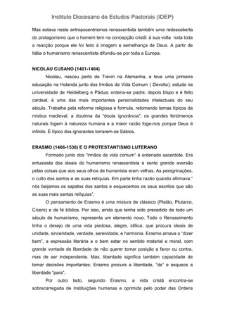 Instituto Diocesano de Estudos Pastorais (IDEP)
Mas estava neste antropocentrismos renascentista também uma redescoberta
do protagonismo que o homem tem na concepção cristã: à sua volta roda toda
a reacção porque ele foi feito à imagem e semelhança de Deus. A partir de
Itália o humanismo renascentista difundiu-se por toda a Europa.
NICOLAU CUSANO (1401-1464)
Nicolau, nasceu perto de Treviri na Alemanha, e teve uma primeira
educação na Holanda junto dos Irmãos da Vida Comum ( Devotio); estuda na
universidade de Heidelberg e Pádua; ordena-se padre, depois bispo e é feito
cardeal; é uma das mais importantes personalidades intelectuais do seu
século. Trabalha pela reforma religiosa e formula, retomando temas típicos da
mística medieval, a doutrina da “douta ignorância”; os grandes fenómenos
naturais fogem à natureza humana e a maior razão foge-nos porque Deus é
infinito. É típico dos ignorantes torrarem-se Sábios.
ERASMO (1466-1536) E O PROTESTANTISMO LUTERANO
Formado junto dos “irmãos de vida comum” é ordenado sacerdote. Era
entusiasta dos ideais do humanismo renascentista e sente grande aversão
pelas coisas que aos seus olhos de humanista eram velhas. As peregrinações,
o culto dos santos e as suas relíquias. Em parte tinha razão quando afirmava:”
nós beijamos os sapatos dos santos e esquecemos os seus escritos que são
as suas mais santas relíquias”.
O pensamento de Erasmo é uma mistura de clássico (Platão, Plutarco,
Cícero) e de fé bíblica. Por isso, ainda que tenha sido precedido de todo um
século de humanismo, representa um elemento novo. Todo o Renascimento
tinha o desejo de uma vida piedosa, alegre, idílica, que procura ideais de
unidade, sinceridade, verdade, serenidade, e harmonia. Erasmo amava o “dizer
bem”, a expressão literária e o bem estar no sentido material e moral, com
grande vontade de liberdade de não querer tomar posição a favor ou contra,
mas de ser independente. Mas, liberdade significa também capacidade de
tomar decisões importantes: Erasmo procura a liberdade, “de” e esquece a
liberdade “para”.
Por outro lado, segundo Erasmo, a vida cristã encontra-se
sobrecarregada de Instituições humanas e oprimida pelo poder das Ordens
 