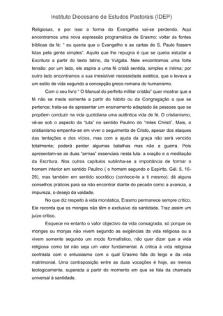 Instituto Diocesano de Estudos Pastorais (IDEP)
Religiosas, e por isso a forma do Evangelho vai-se perdendo. Aqui
encontramos uma nova expressão programática de Erasmo: voltar às fontes
bíblicas da fé: “ eu queria que o Evangelho e as cartas de S. Paulo fossem
lidas pela gente simples”. Aquilo que lhe repugna é que se queira estudar a
Escritura a partir do texto latino, da Vulgata. Nele encontramos uma forte
tensão: por um lado, ele aspira a uma fé cristã sentida, simples e íntima; por
outro lado encontramos a sua irresistível necessidade estética, que o levava a
um estilo de vida segundo a concepção greco-romana do humanismo.
Com o seu livro “ O Manual do perfeito militar cristão” quer mostrar que a
fé não se mede somente a partir do hábito ou da Congregação a que se
pertence; trata-se de apresentar um ensinamento adaptado às pessoas que se
propõem conduzir na vida quotidiana uma autêntica vida de fé. O cristianismo,
vê-se sob o aspecto da “luta” no sentido Paulino do “miles Christi”. Mais, o
cristianismo empenha-se em viver o seguimento de Cristo, apesar dos ataques
das tentações e dos vícios, mas com a ajuda da graça não será vencido
totalmente; poderá perder algumas batalhas mas não a guerra. Pois
apresentam-se as duas “armas” essenciais nesta luta: a oração e a meditação
da Escritura. Nos outros capítulos sublinha-se a importância de formar o
homem interior em sentido Paulino ( o homem segundo o Espírito, Gál. 5, 16-
26), mas também em sentido socrático (conhece-te a ti mesmo); dá alguns
conselhos práticos para se não encontrar diante do pecado como a avareza, a
impureza, o desejo da vaidade.
No que diz respeito à vida monástica, Erasmo permanece sempre critico.
Ele recorda que os monges não têm o exclusivo da santidade. Traz assim um
juízo critico.
Esquece no entanto o valor objectivo da vida consagrada, só porque os
monges ou monjas não vivem segundo as exigências da vida religiosa ou a
vivem somente segundo um modo formalístico, não quer dizer que a vida
religiosa como tal não seja um valor fundamental. A critica à vida religiosa
contrasta com o entusiasmo com o qual Erasmo fala do leigo e da vida
matrimonial. Uma contraposição entre as duas vocações é hoje, ao menos
teologicamente, superada a partir do momento em que se fala da chamada
universal à santidade.
 