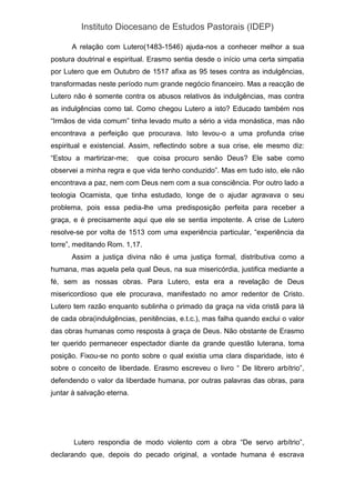 Instituto Diocesano de Estudos Pastorais (IDEP)
A relação com Lutero(1483-1546) ajuda-nos a conhecer melhor a sua
postura doutrinal e espiritual. Erasmo sentia desde o início uma certa simpatia
por Lutero que em Outubro de 1517 afixa as 95 teses contra as indulgências,
transformadas neste período num grande negócio financeiro. Mas a reacção de
Lutero não é somente contra os abusos relativos às indulgências, mas contra
as indulgências como tal. Como chegou Lutero a isto? Educado também nos
“Irmãos de vida comum” tinha levado muito a sério a vida monástica, mas não
encontrava a perfeição que procurava. Isto levou-o a uma profunda crise
espiritual e existencial. Assim, reflectindo sobre a sua crise, ele mesmo diz:
“Estou a martirizar-me; que coisa procuro senão Deus? Ele sabe como
observei a minha regra e que vida tenho conduzido”. Mas em tudo isto, ele não
encontrava a paz, nem com Deus nem com a sua consciência. Por outro lado a
teologia Ocamista, que tinha estudado, longe de o ajudar agravava o seu
problema, pois essa pedia-lhe uma predisposição perfeita para receber a
graça, e é precisamente aqui que ele se sentia impotente. A crise de Lutero
resolve-se por volta de 1513 com uma experiência particular, “experiência da
torre”, meditando Rom. 1,17.
Assim a justiça divina não é uma justiça formal, distributiva como a
humana, mas aquela pela qual Deus, na sua misericórdia, justifica mediante a
fé, sem as nossas obras. Para Lutero, esta era a revelação de Deus
misericordioso que ele procurava, manifestado no amor redentor de Cristo.
Lutero tem razão enquanto sublinha o primado da graça na vida cristã para lá
de cada obra(indulgências, penitências, e.t.c.), mas falha quando exclui o valor
das obras humanas como resposta à graça de Deus. Não obstante de Erasmo
ter querido permanecer espectador diante da grande questão luterana, toma
posição. Fixou-se no ponto sobre o qual existia uma clara disparidade, isto é
sobre o conceito de liberdade. Erasmo escreveu o livro “ De librero arbítrio”,
defendendo o valor da liberdade humana, por outras palavras das obras, para
juntar à salvação eterna.
Lutero respondia de modo violento com a obra “De servo arbítrio”,
declarando que, depois do pecado original, a vontade humana é escrava
 