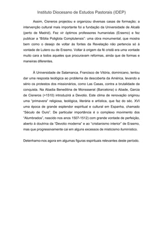 Instituto Diocesano de Estudos Pastorais (IDEP)
Assim, Cisneros projectou e organizou diversas casas de formação; a
intervenção cultural mais importante foi a fundação da Universidade de Alcalà
(perto de Madrid). Fez vir óptimos professores humanistas (Erasmo) e fez
publicar a “Bíblia Poliglota Complutensis”: uma obra monumental, que mostra
bem como o desejo de voltar às fontes da Revelação não pertencia só à
vontade de Lutero ou de Erasmo. Voltar à origem da fé cristã era uma vontade
muito cara a todos aqueles que procuravam reformas, ainda que de formas e
maneiras diferentes.
À Universidade de Salamanca, Francisco de Vitória, dominicano, tentou
dar uma resposta teológica ao problema da descoberta da América, levando a
sério os protestos dos missionários, como Las Casas, contra a brutalidade da
conquista. Na Abadia Beneditina de Monssserat (Barcelona) o Abade, Garcia
de Cisneros (+1510) introduzirá a Devotio. Este clima de renovação originou
uma “primavera” religiosa, teológica, literária e artística, que faz do séc. XVI
uma época de grande esplendor espiritual e cultural em Espanha, chamado
“Século de Ouro”. De particular importância é o complexo movimento dos
“Alumbrados”, nascido nos anos 1507-1512) com grande vontade de perfeição,
aberto à doutrina da “Devotio moderna” e ao “cristianismo interior” de Erasmo,
mas que progressivamente cai em alguns excessos de misticismo iluminístico.
Detenhamo-nos agora em algumas figuras espirituais relevantes deste período.
 
