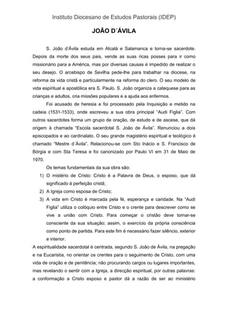 Instituto Diocesano de Estudos Pastorais (IDEP)
JOÃO D´ÁVILA
S. João d’Ávila estuda em Alcalà e Salamanca e torna-se sacerdote.
Depois da morte dos seus pais, vende as suas ricas posses para ir como
missionário para a América, mas por diversas causas é impedido de realizar o
seu desejo. O arcebispo de Sevilha pede-lhe para trabalhar na diocese, na
reforma da vida cristã e particularmente na reforma do clero. O seu modelo de
vida espiritual e apostólica era S. Paulo. S. João organiza a catequese para as
crianças e adultos, cria missões populares e a ajuda aos enfermos.
Foi acusado de heresia e foi processado pela Inquisição e metido na
cadeia (1531-1533), onde escreveu a sua obra principal “Audi Figlia”. Com
outros sacerdotes forma um grupo de oração, de estudo e de ascese, que dá
origem à chamada “Escola sacerdotal S. João de Ávila”. Renunciou a dois
episcopados e ao cardinalato. O seu grande magistério espiritual e teológico é
chamado “Mestre d´Ávila”. Relacionou-se com Sto Inácio e S. Francisco de
Bórgia e com Sta Teresa e foi canonizado por Paulo VI em 31 de Maio de
1970.
Os temas fundamentais da sua obra são:
1) O mistério de Cristo: Cristo é a Palavra de Deus, o esposo, que dá
significado à perfeição cristã;
2) A Igreja como esposa de Cristo;
3) A vida em Cristo é marcada pela fé, esperança e caridade. Na “Audi
Figlia” utiliza o colóquio entre Cristo e o crente para descrever como se
vive a união com Cristo. Para começar o cristão deve tornar-se
consciente da sua situação; assim, o exercício da própria consciência
como ponto de partida. Para este fim é necessário fazer silêncio, exterior
e interior.
A espiritualidade sacerdotal é centrada, segundo S. João de Ávila, na pregação
e na Eucaristia, no orientar os crentes para o seguimento de Cristo, com uma
vida de oração e de penitência; não procurando cargos ou lugares importantes,
mas revelando o sentir com a Igreja, a direcção espiritual, por outras palavras:
a conformação a Cristo esposo e pastor dá a razão de ser ao ministério
 