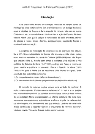 Instituto Diocesano de Estudos Pastorais (IDEP)
Introdução
A fé cristã como história de salvação realiza-se no tempo, como um
interlaçar-se entre o eterno divino com o tempo histórico, um diálogo de aliança
entre a iniciativa de Deus e a livre resposta do homem. Isto que no evento
Cristo tem o seu ponto culminante, continua com a ação do Espírito Santo na
história. Assim Deus guia a Igreja e a humanidade de idade em idade, através
de etapas e horas únicas (Kairós), particularmente suscitando figuras e
movimentos de renovação.
A exigência de renovação da cristandade dá-se sobretudo nos séculos
XV e XVI. Uma multiplicidade de fatores põe em crise a vida cristã; muitas
eram ainda as sequelas do cisma do Ocidente (1378-1414) com três Papas
que lutavam entre si, mesmo com armas e exércitos, pelo Papado; a voz
profética de Catarina de Sena (1347-1389), pedindo aos Papas a reforma da
Igreja, mostra a gravidade do momento. Desde o Concílio de Viena (1311-
1312) e daí para a frente que se reclamava uma reforma da Igreja. Eram
sobretudo dois os âmbitos da reforma:
1) Os comportamentos morais (reforma dos costumes);
2) Os mecanismos institucionais que geram corrupção (reforma estrutural).
O conceito de reforma implica sempre uma vontade de melhorar. É
muito notado o ditado: “Ecclesia semper reformanda”, ou seja a fé da Igreja é
uma realidade sempre viva! Ela conhece a necessidade contínua de se renovar
de se revitalizar (Nova evangelização!). A reforma estrutural não teria muito
sucesso se se esquecesse a auto reforma, a reforma singular de cada crente à
luz do evangelho. Foi precisamente isso que recordou Catarina de Sena e que
depois continuarão a recordar Gerson, o movimento da “devotio moderna”,
Inácio de Loyola, Teresa de Jesus e outros, como veremos.
 