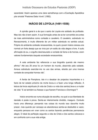 Instituto Diocesano de Estudos Pastorais (IDEP)
sacerdotal. Assim aparece uma clara semelhança com a Exortação Apostólica
pós sinodal “Pastores Dabo Vovis” (1992).
INÁCIO DE LOYOLA (1491-1556)
A opinião geral é a de que o santo de Loyola era soldado de profissão.
Mas isto não é bem assim. A sua formação antes de se ter convertido era antes
de mais administrativa como cortesão e cavaleiro. O cavaleiro, sobretudo no
Renascimento, é muito diferente de um militar sobretudo no sentido actual.
Próprio do ambiente cortesão renascentista, no qual o jovem Inácio cresceu era
normal um forte desejo que se vivia por um estilo de vida alegre e livre. A auto
afirmação do eu, o orgulho desmesurado a vontade de fama e de honras, eram
valores fundamentais daquela sociedade renascentista.
A este ambiente faz referencia a sua biografia quando ele mesmo
afirma:” Até aos 26 anos fui um homem do mundo, absorvido pela vaidade.
Amava sobretudo exercitar-me no uso das armas, atraído por uma imensa
vontade de conquistar honras vãs”.
A ferida de Pamplona, isto é o desabar de projectos importantes e o
facto de ter estado próximo da morte levou-o a fazer uma longa reflexão. A
leitura de livros espirituais (A vida de Cristo e a vida dos santos) leva-o a mudar
de vida:” E se também eu fizesse o que fizeram Francisco e Domingos”?
Inácio encontra-se numa situação de escolha, na qual a sua liberdade de
decisão é posta à prova. Sente-se interiormente dividido, inseguro. Contudo
havia uma diferença: pensando nas coisas do mundo isso dava-lhe muito
prazer, mas quando por cansaço as abandonava sentia-se desiludido e vazio;
enquanto pensava em viver como os santos fazendo penitências permanecia
alegre. O ideal de perfeição segundo a vida de Cristo e dos santos colocava-o
em confronto com a sua vida antiga.
 