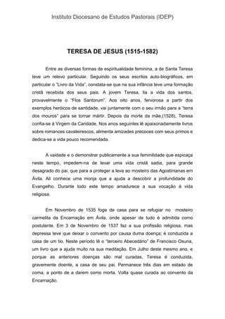 Instituto Diocesano de Estudos Pastorais (IDEP)
TERESA DE JESUS (1515-1582)
Entre as diversas formas de espiritualidade feminina, a de Santa Teresa
teve um relevo particular. Seguindo os seus escritos auto-biográficos, em
particular o “Livro da Vida”, constata-se que na sua infância teve uma formação
cristã recebida dos seus pais. A jovem Teresa, lia a vida dos santos,
provavelmente o “Flos Santorum”. Aos oito anos, fervorosa a partir dos
exemplos heróicos de santidade, vai juntamente com o seu irmão para a “terra
dos mouros” para se tornar mártir. Depois da morte da mãe,(1528), Teresa
confia-se à Virgem da Caridade. Nos anos seguintes lê apaixonadamente livros
sobre romances cavaleirescos, alimenta amizades precoces com seus primos e
dedica-se a vida pouco recomendada.
A vaidade e o demonstrar publicamente a sua feminilidade que espicaça
neste tempo, impedem-na de levar uma vida cristã sadia, para grande
desagrado do pai, que para a proteger a leva ao mosteiro das Agostinianas em
Ávila. Ali conhece uma monja que a ajuda a descobrir a profundidade do
Evangelho. Durante todo este tempo amadurece a sua vocação à vida
religiosa.
Em Novembro de 1535 foge de casa para se refugiar no mosteiro
carmelita da Encarnação em Ávila, onde apesar de tudo é admitida como
postulante. Em 3 de Novembro de 1537 faz a sua profissão religiosa, mas
depressa teve que deixar o convento por causa duma doença; é conduzida a
casa de um tio. Neste período lê o “terceiro Abecedário” de Francisco Osuna,
um livro que a ajuda muito na sua meditação. Em Julho deste mesmo ano, e
porque as anteriores doenças são mal curadas, Teresa é conduzida,
gravemente doente, a casa de seu pai. Permanece três dias em estado de
coma, a ponto de a darem como morta. Volta quase curada ao convento da
Encarnação.
 