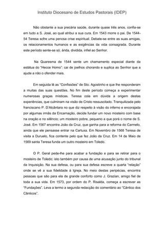 Instituto Diocesano de Estudos Pastorais (IDEP)
Não obstante a sua precária saúde, durante quase três anos, confia-se
em tudo a S. José, ao qual atribui a sua cura. Em 1543 morre o pai. De 1544-
54 Teresa sofre uma penosa crise espiritual. Debate-se entre as suas amigas,
os relacionamentos humanos e as exigências da vida consagrada. Durante
este período sente-se só, árida, dividida, infiel ao Senhor.
Na Quaresma de 1544 sente um chamamento especial diante da
estátua do “Hecce Homo”: cai de joelhos chorando e suplica ao Senhor que a
ajude a não o ofender mais.
Em seguida lê as “Confissões” de Sto. Agostinho e que lhe responderam
a muitas das suas questões. No fim deste período começa a experimentar
numerosas graças místicas. Teresa cola em dúvida a origem destas
experiências, que culminam na visão de Cristo ressuscitado. Tranquilizada pelo
franciscano P. D’Alcântara no que diz respeito à visão do inferno e encorajada
por algumas irmãs da Encarnação, decide fundar um novo mosteiro com base
na oração e no silêncio; um mosteiro pobre, pequeno a que porá o nome de S.
José. Em 1567 encontra João da Cruz, que ganha para a reforma do Carmelo,
ainda que ele pensasse entrar na Cartuxa. Em Novembro de 1568 Teresa de
visita a Duruelo, fica contente pelo que fez João da Cruz. Em 14 de Maio de
1569 santa Teresa funda um outro mosteiro em Toledo.
O P. Geral pede-lhe para acabar a fundação e para se retirar para o
mosteiro de Toledo; isto também por causa de uma acusação junto do tribunal
da Inquisição. Na sua defesa, ou para sua defesa escreve a quarta “relação”
onde se vê a sua fidelidade à Igreja. No meio destas peripécias, encontra
pessoas que são para ela de grande conforto como J. Grazian, amigo fiel de
toda a sua vida. Em 1573, por ordem do P. Risalda, começa a escrever as
“Fundações”. Leva a termo a segunda redacção do comentário ao “Cântico dos
Cânticos”.
 