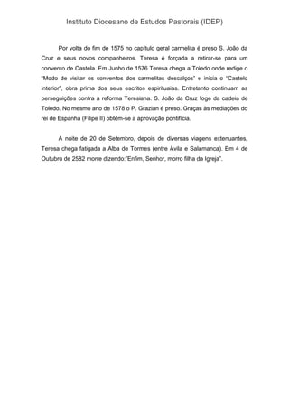 Instituto Diocesano de Estudos Pastorais (IDEP)
Por volta do fim de 1575 no capítulo geral carmelita é preso S. João da
Cruz e seus novos companheiros. Teresa é forçada a retirar-se para um
convento de Castela. Em Junho de 1576 Teresa chega a Toledo onde redige o
“Modo de visitar os conventos dos carmelitas descalços” e inicia o “Castelo
interior”, obra prima dos seus escritos espirituaias. Entretanto continuam as
perseguições contra a reforma Teresiana. S. João da Cruz foge da cadeia de
Toledo. No mesmo ano de 1578 o P. Grazian é preso. Graças às mediações do
rei de Espanha (Filipe II) obtém-se a aprovação pontifícia.
A noite de 20 de Setembro, depois de diversas viagens extenuantes,
Teresa chega fatigada a Alba de Tormes (entre Ávila e Salamanca). Em 4 de
Outubro de 2582 morre dizendo:”Enfim, Senhor, morro filha da Igreja”.
 