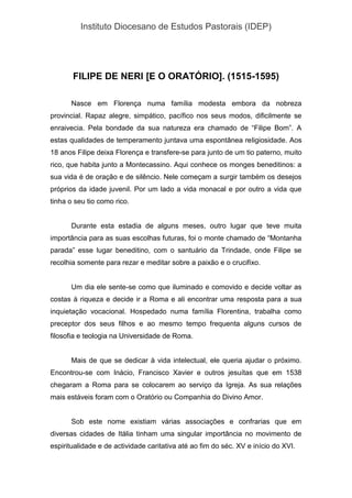Instituto Diocesano de Estudos Pastorais (IDEP)
FILIPE DE NERI [E O ORATÓRIO]. (1515-1595)
Nasce em Florença numa família modesta embora da nobreza
provincial. Rapaz alegre, simpático, pacífico nos seus modos, dificilmente se
enraivecia. Pela bondade da sua natureza era chamado de “Filipe Bom”. A
estas qualidades de temperamento juntava uma espontânea religiosidade. Aos
18 anos Filipe deixa Florença e transfere-se para junto de um tio paterno, muito
rico, que habita junto a Montecassino. Aqui conhece os monges beneditinos: a
sua vida é de oração e de silêncio. Nele começam a surgir também os desejos
próprios da idade juvenil. Por um lado a vida monacal e por outro a vida que
tinha o seu tio como rico.
Durante esta estadia de alguns meses, outro lugar que teve muita
importância para as suas escolhas futuras, foi o monte chamado de “Montanha
parada” esse lugar beneditino, com o santuário da Trindade, onde Filipe se
recolhia somente para rezar e meditar sobre a paixão e o crucifixo.
Um dia ele sente-se como que iluminado e comovido e decide voltar as
costas à riqueza e decide ir a Roma e ali encontrar uma resposta para a sua
inquietação vocacional. Hospedado numa família Florentina, trabalha como
preceptor dos seus filhos e ao mesmo tempo frequenta alguns cursos de
filosofia e teologia na Universidade de Roma.
Mais de que se dedicar à vida intelectual, ele queria ajudar o próximo.
Encontrou-se com Inácio, Francisco Xavier e outros jesuítas que em 1538
chegaram a Roma para se colocarem ao serviço da Igreja. As sua relações
mais estáveis foram com o Oratório ou Companhia do Divino Amor.
Sob este nome existiam várias associações e confrarias que em
diversas cidades de Itália tinham uma singular importância no movimento de
espiritualidade e de actividade caritativa até ao fim do séc. XV e início do XVI.
 